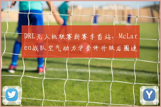 DRL无人机联赛新赛季首站，McLaren战队空气动力学套件升级后圈速快0.5秒