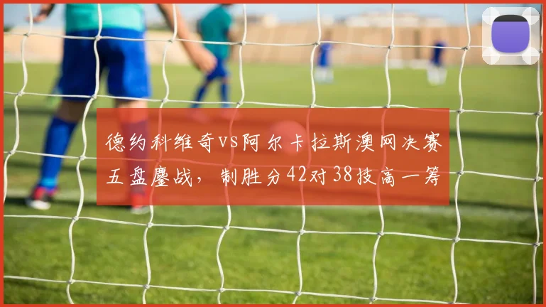 德约科维奇vs阿尔卡拉斯澳网决赛五盘鏖战，制胜分42对38技高一筹