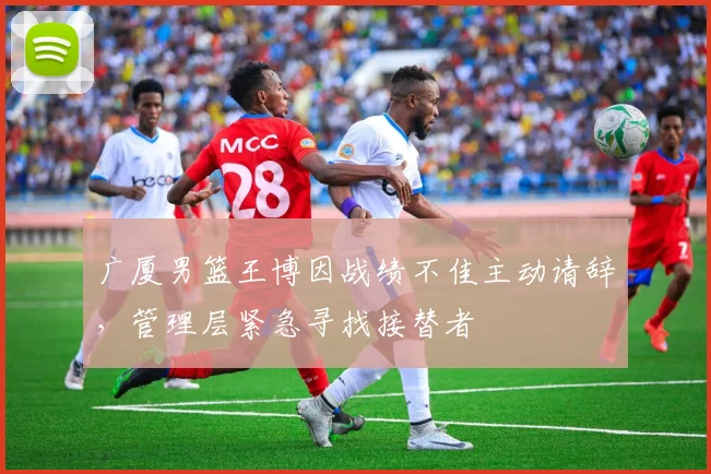 广厦男篮王博因战绩不佳主动请辞，管理层紧急寻找接替者