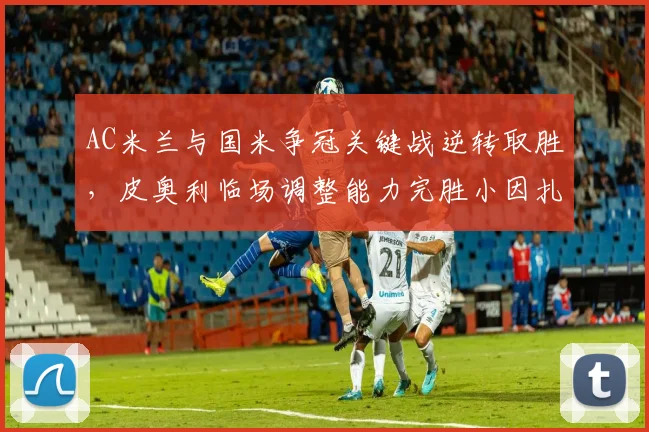 AC米兰与国米争冠关键战逆转取胜，皮奥利临场调整能力完胜小因扎吉__br_