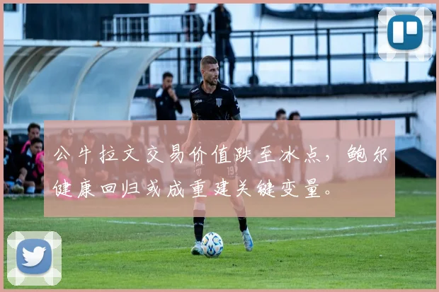 公牛拉文交易价值跌至冰点，鲍尔健康回归或成重建关键变量。